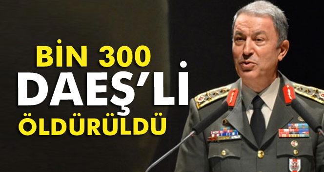 Genelkurmay Başkanı: 'Bin 300 DAEŞ teröristi etkisiz hale getirildi'